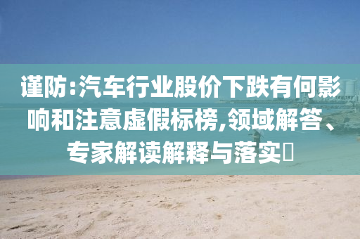 謹(jǐn)防:汽車行業(yè)股價下跌有何影響和注意虛假標(biāo)榜,領(lǐng)域解答、專家解讀解釋與落實?
