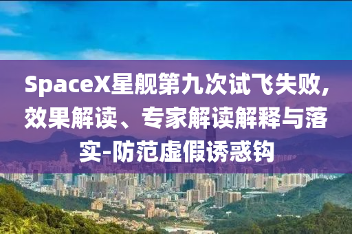 SpaceX星艦第九次試飛失敗,效果解讀、專家解讀解釋與落實-防范虛假誘惑鉤