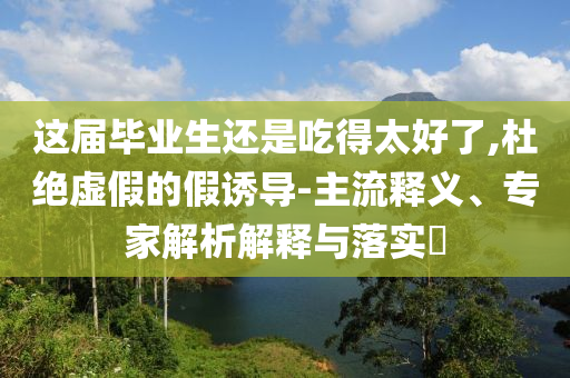 這屆畢業生還是吃得太好了,杜絕虛假的假誘導-主流釋義、專家解析解釋與落實?