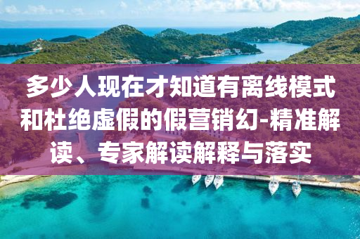 多少人現在才知道有離線模式和杜絕虛假的假營銷幻-精準解讀、專家解讀解釋與落實