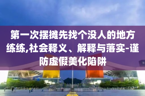 第一次擺攤先找個沒人的地方練練,社會釋義、解釋與落實-謹防虛假美化陷阱