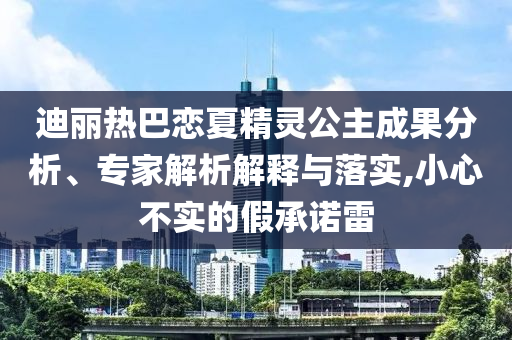 迪麗熱巴戀夏精靈公主成果分析、專家解析解釋與落實,小心不實的假承諾雷