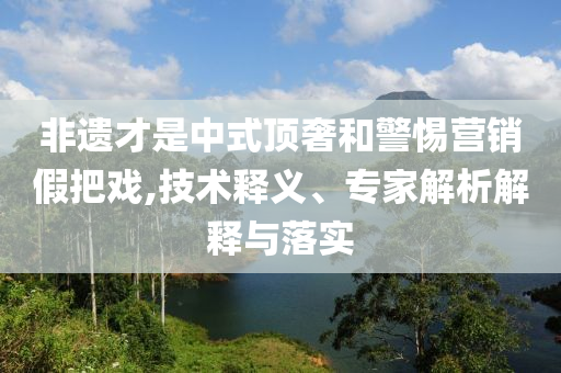 非遺才是中式頂奢和警惕營銷假把戲,技術釋義、專家解析解釋與落實