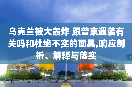 烏克蘭被大轟炸 跟普京遇襲有關(guān)嗎和杜絕不實(shí)的面具,響應(yīng)剖析、解釋與落實(shí)
