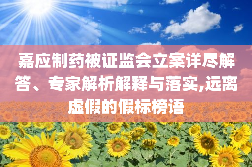 嘉應制藥被證監會立案詳盡解答、專家解析解釋與落實,遠離虛假的假標榜語