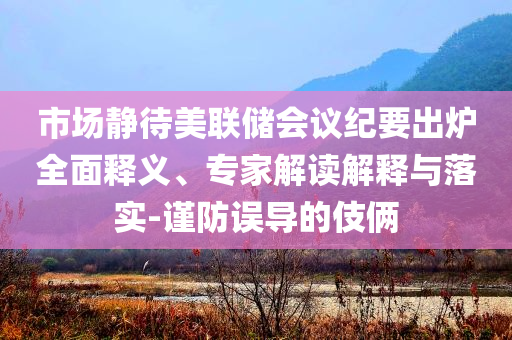 市場靜待美聯儲會議紀要出爐全面釋義、專家解讀解釋與落實-謹防誤導的伎倆