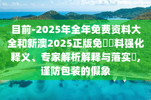 目前-2025年全年免費資料大全和新澳2025正版免費資料強化釋義、專家解析解釋與落實?,謹防包裝的假象