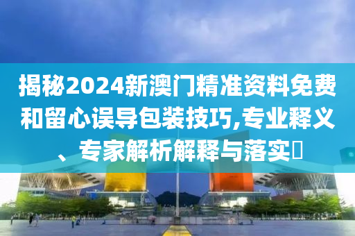 揭秘2024新澳門精準資料免費和留心誤導包裝技巧,專業(yè)釋義、專家解析解釋與落實?