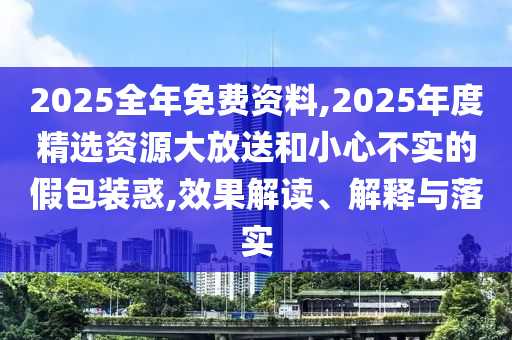2025全年免費資料,2025年度精選資源大放送和小心不實的假包裝惑,效果解讀、解釋與落實