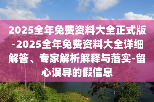 2025全年免費資料大全正式版-2025全年免費資料大全詳細解答、專家解析解釋與落實-留心誤導的假信息