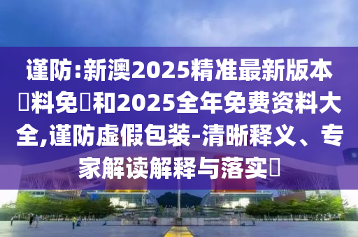 謹防:新澳2025精準最新版本資料免費和2025全年免費資料大全,謹防虛假包裝-清晰釋義、專家解讀解釋與落實?