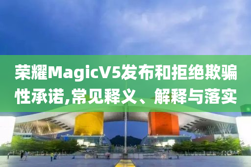 榮耀MagicV5發布和拒絕欺騙性承諾,常見釋義、解釋與落實