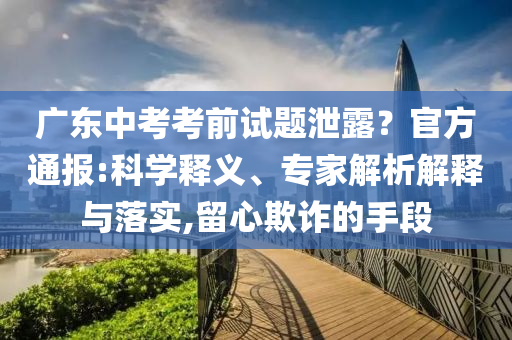 廣東中考考前試題泄露？官方通報(bào):科學(xué)釋義、專家解析解釋與落實(shí),留心欺詐的手段