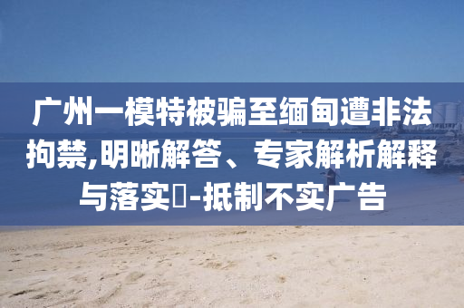 廣州一模特被騙至緬甸遭非法拘禁,明晰解答、專家解析解釋與落實?-抵制不實廣告