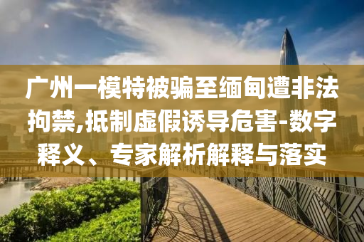 廣州一模特被騙至緬甸遭非法拘禁,抵制虛假誘導危害-數字釋義、專家解析解釋與落實