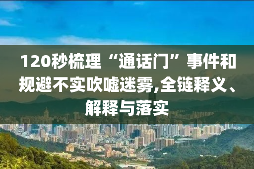 120秒梳理“通話門”事件和規避不實吹噓迷霧,全鏈釋義、解釋與落實