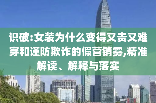 識破:女裝為什么變得又貴又難穿和謹防欺詐的假營銷霧,精準解讀、解釋與落實