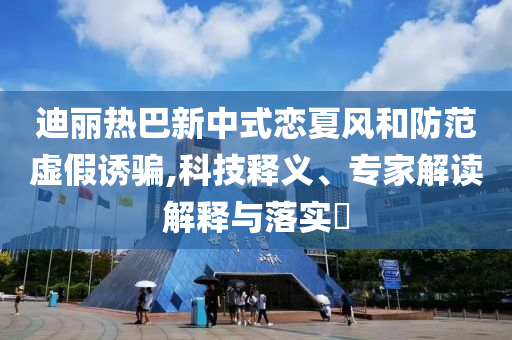 迪麗熱巴新中式戀夏風和防范虛假誘騙,科技釋義、專家解讀解釋與落實?