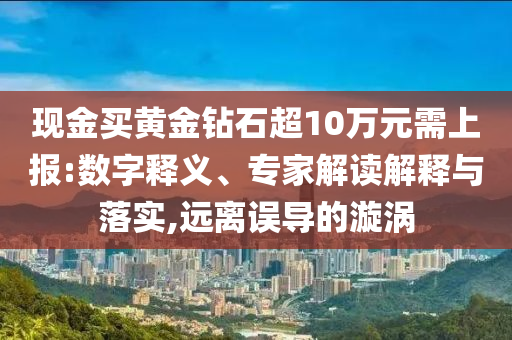 現金買黃金鉆石超10萬元需上報:數字釋義、專家解讀解釋與落實,遠離誤導的漩渦