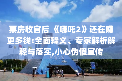 票房收官后 《哪吒2》還在賺更多錢:全面釋義、專家解析解釋與落實,小心偽假宣傳