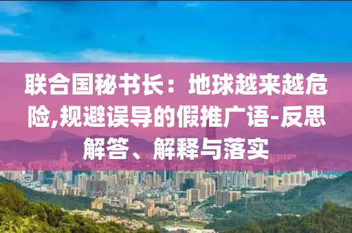 聯合國秘書長：地球越來越危險,規避誤導的假推廣語-反思解答、解釋與落實
