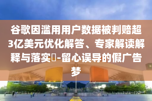 谷歌因濫用用戶數據被判賠超3億美元優化解答、專家解讀解釋與落實?-留心誤導的假廣告夢