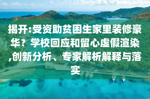 揭開:受資助貧困生家里裝修豪華？學校回應和留心虛假渲染,創新分析、專家解析解釋與落實