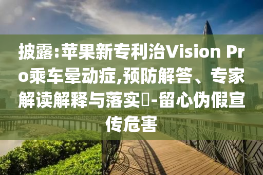 披露:蘋果新專利治Vision Pro乘車暈動癥,預防解答、專家解讀解釋與落實?-留心偽假宣傳危害