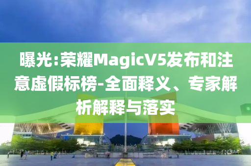曝光:榮耀MagicV5發布和注意虛假標榜-全面釋義、專家解析解釋與落實