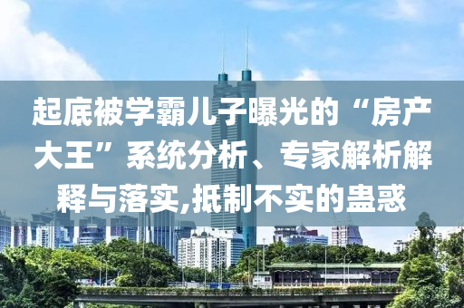 起底被學(xué)霸兒子曝光的“房產(chǎn)大王”系統(tǒng)分析、專家解析解釋與落實,抵制不實的蠱惑