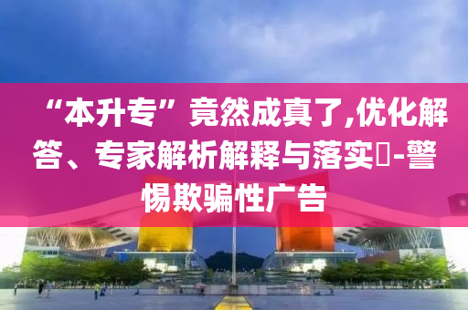“本升專”竟然成真了,優(yōu)化解答、專家解析解釋與落實?-警惕欺騙性廣告