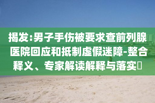 揭發(fā):男子手傷被要求查前列腺 醫(yī)院回應(yīng)和抵制虛假迷障-整合釋義、專家解讀解釋與落實(shí)?