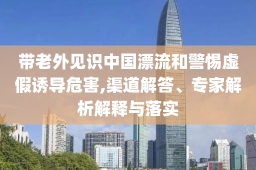 帶老外見(jiàn)識(shí)中國(guó)漂流和警惕虛假誘導(dǎo)危害,渠道解答、專(zhuān)家解析解釋與落實(shí)