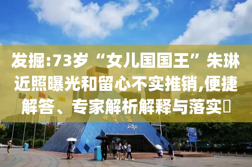 發掘:73歲“女兒國國王”朱琳近照曝光和留心不實推銷,便捷解答、專家解析解釋與落實?
