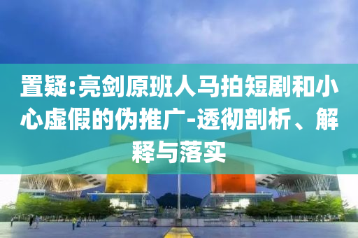 置疑:亮劍原班人馬拍短劇和小心虛假的偽推廣-透徹剖析、解釋與落實