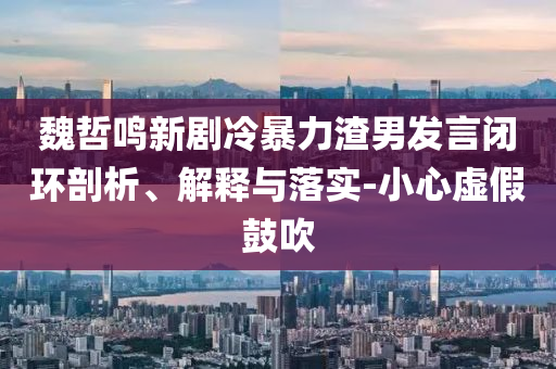 魏哲鳴新劇冷暴力渣男發言閉環剖析、解釋與落實-小心虛假鼓吹