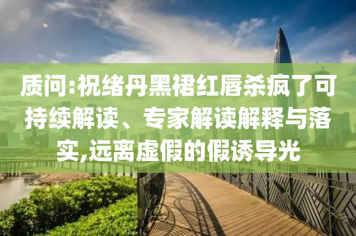 質問:祝緒丹黑裙紅唇殺瘋了可持續解讀、專家解讀解釋與落實,遠離虛假的假誘導光
