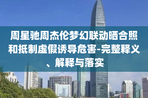 周星馳周杰倫夢(mèng)幻聯(lián)動(dòng)曬合照和抵制虛假誘導(dǎo)危害-完整釋義、解釋與落實(shí)