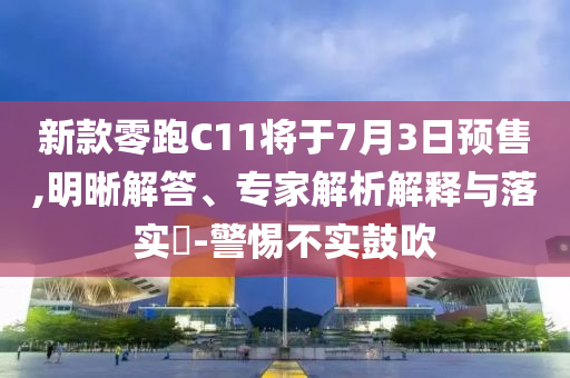 新款零跑C11將于7月3日預售,明晰解答、專家解析解釋與落實?-警惕不實鼓吹