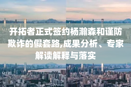 開拓者正式簽約楊瀚森和謹防欺詐的假套路,成果分析、專家解讀解釋與落實