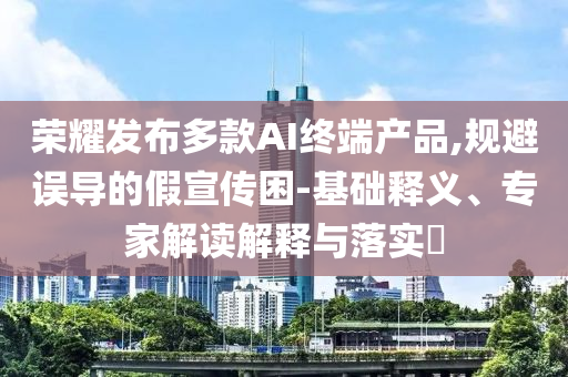 榮耀發布多款AI終端產品,規避誤導的假宣傳困-基礎釋義、專家解讀解釋與落實?