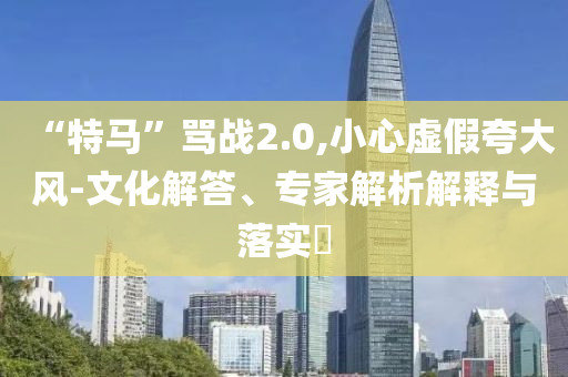 “特馬”罵戰2.0,小心虛假夸大風-文化解答、專家解析解釋與落實?