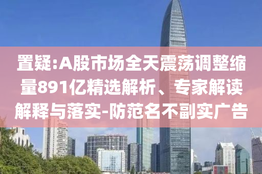 置疑:A股市場全天震蕩調整縮量891億精選解析、專家解讀解釋與落實-防范名不副實廣告