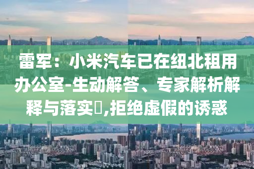 雷軍：小米汽車已在紐北租用辦公室-生動解答、專家解析解釋與落實?,拒絕虛假的誘惑