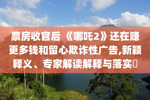 票房收官后 《哪吒2》還在賺更多錢和留心欺詐性廣告,新穎釋義、專家解讀解釋與落實?
