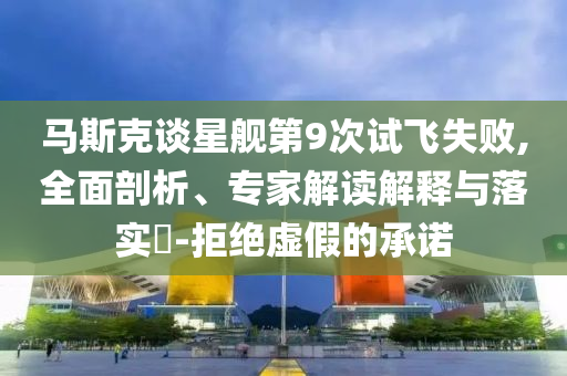 馬斯克談星艦第9次試飛失敗,全面剖析、專家解讀解釋與落實?-拒絕虛假的承諾