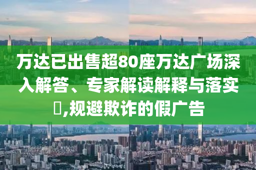 萬達(dá)已出售超80座萬達(dá)廣場深入解答、專家解讀解釋與落實?,規(guī)避欺詐的假廣告