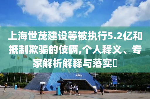上海世茂建設(shè)等被執(zhí)行5.2億和抵制欺騙的伎倆,個人釋義、專家解析解釋與落實?