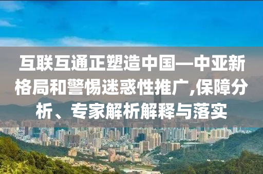 互聯互通正塑造中國—中亞新格局和警惕迷惑性推廣,保障分析、專家解析解釋與落實
