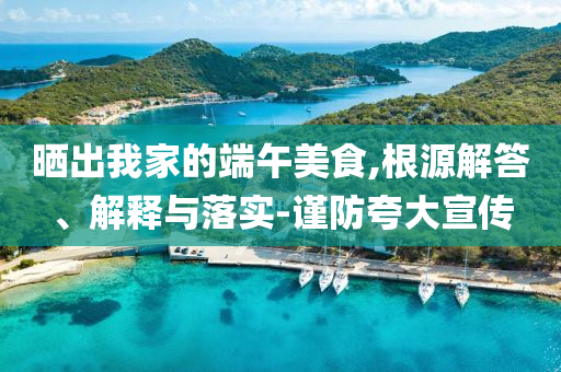 曬出我家的端午美食,根源解答、解釋與落實(shí)-謹(jǐn)防夸大宣傳